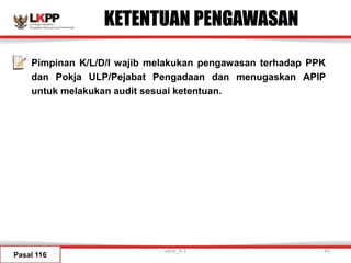 KETENTUAN PENGAWASAN
Pimpinan K/L/D/I wajib melakukan pengawasan terhadap PPK
dan Pokja ULP/Pejabat Pengadaan dan menugaskan APIP
untuk melakukan audit sesuai ketentuan.
Pasal 116
versi_9.1 45
 
