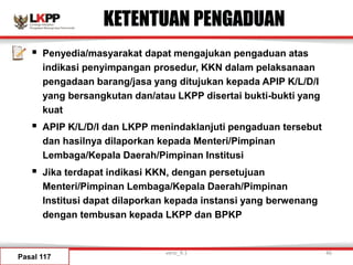 KETENTUAN PENGADUAN
 Penyedia/masyarakat dapat mengajukan pengaduan atas
indikasi penyimpangan prosedur, KKN dalam pelaksanaan
pengadaan barang/jasa yang ditujukan kepada APIP K/L/D/I
yang bersangkutan dan/atau LKPP disertai bukti-bukti yang
kuat
 APIP K/L/D/I dan LKPP menindaklanjuti pengaduan tersebut
dan hasilnya dilaporkan kepada Menteri/Pimpinan
Lembaga/Kepala Daerah/Pimpinan Institusi
 Jika terdapat indikasi KKN, dengan persetujuan
Menteri/Pimpinan Lembaga/Kepala Daerah/Pimpinan
Institusi dapat dilaporkan kepada instansi yang berwenang
dengan tembusan kepada LKPP dan BPKP
Pasal 117
versi_9.1 46
 