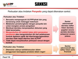 SANKSI
Pasal 118
Sanksi
administratif
dan/atau daftar
hitam dan/atau
gugatan secara
perdata dan/atau
pelaporan secara
pidana
Sanksi
administratif dan
daftar hitam serta
finansial
Perbuatan atau tindakan Penyedia yang dapat dikenakan sanksi:
Perbuatan atau Tindakan
 Berusaha mempengaruhi ULP/PP/pihak lain yang
berwenang untuk melanggar ketentuan
 Melakukan persekongkolan dengan penyedia lain
untuk mengatur proses pengadaan
 Membuat dan/atau menyampaikan dokumen yang
tidak benar/palsu
 Mengundurkan diri setelah batas akhir pemasukan
penawaran atau mengundurkan diri dari pelaksanaan
kontrak dgalasan ygtdk dpt dipertanggungjawabkan
dan/atau tidak dapat diterima oleh ULP/PP
 Tidak dapat menyelesaikan pekerjaan sesuai dengan
kontrak
Perbuatan atau Tindakan
 Ditemukan adanya ketidaksesuaian dalam
penggunaan barang/jasa produksi dalam negeri
versi_9.1 47
 