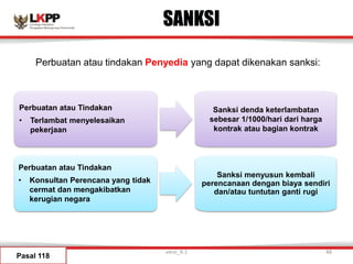 SANKSI
Pasal 118
Sanksi denda keterlambatan
sebesar 1/1000/hari dari harga
kontrak atau bagian kontrak
Sanksi menyusun kembali
perencanaan dengan biaya sendiri
dan/atau tuntutan ganti rugi
Perbuatan atau Tindakan
• Terlambat menyelesaikan
pekerjaan
Perbuatan atau Tindakan
• Konsultan Perencana yang tidak
cermat dan mengakibatkan
kerugian negara
Perbuatan atau tindakan Penyedia yang dapat dikenakan sanksi:
versi_9.1 48
 