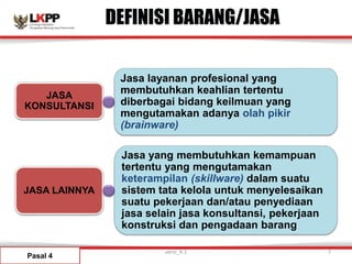 Jasa yang membutuhkan kemampuan
tertentu yang mengutamakan
keterampilan (skillware) dalam suatu
sistem tata kelola untuk menyelesaikan
suatu pekerjaan dan/atau penyediaan
jasa selain jasa konsultansi, pekerjaan
konstruksi dan pengadaan barang
Jasa layanan profesional yang
membutuhkan keahlian tertentu
diberbagai bidang keilmuan yang
mengutamakan adanya olah pikir
(brainware)
JASA LAINNYA
JASA
KONSULTANSI
DEFINISI BARANG/JASA
Pasal 4
versi_9.1 7
 