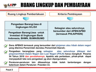 RUANG LINGKUP DAN PEMBIAYAAN
Pengadaan Barang/Jasa di
lingkungan K/L/D/I Sebagian atau seluruhnya
bersumber dari APBN/APBD
(termasuk PHLN/PHDN)
Pengadaan Barang/Jasa untuk
Investasi di lingkungan Bank
Indonesia, BHMN, BUMN/BUMD
• Dana APBN/D termasuk yang bersumber dari pinjaman atau hibah dalam negeri
yang diterima Pemerintah dan/atau Pemerintah Daerah;
• Pengadaan barang/jasa yang sebagian atau seluruhnya dibiayai dari
pinjaman/hibah Dalam Negeri dan Luar Negeri (PHLN) harus mengikuti Perpres
54 Tahun 2010 dan perubahannya. Apabila ada perbedaan, pihak-pihak dapat
menyepakati tata cara pengadaan yg akan dipergunakan;
• Peraturan-peraturan lain dibawahnya tidak boleh bertentangan dengan
ketentuan dalam Peraturan Presiden ini.
Pasal 2
versi_9.1 8
 