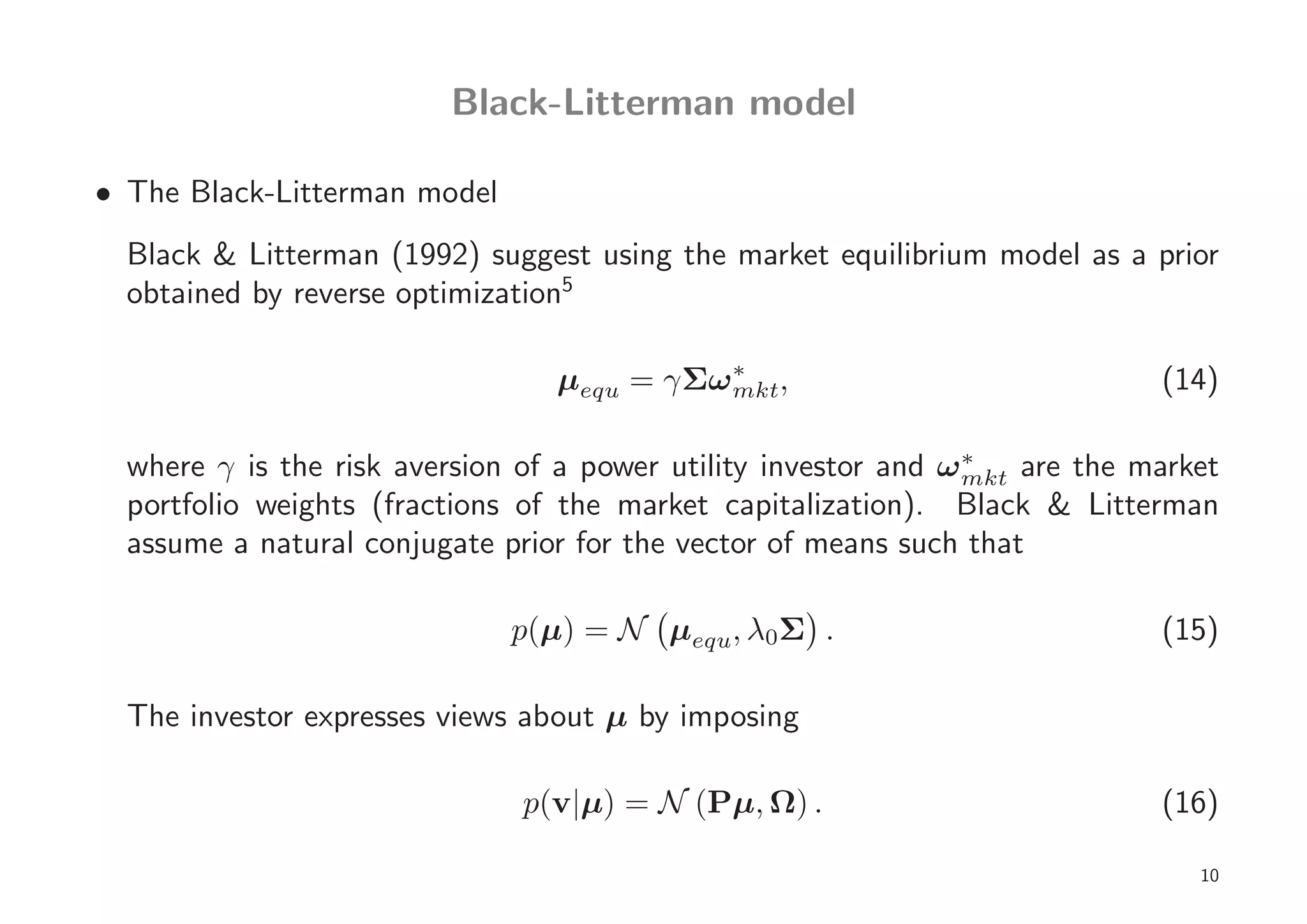 Black-Litterman model

• The Black-Litterman model
  Black & Litterman (1992) suggest using the market equilibrium model as a prior
  obtained by reverse optimization5

                                 µequ = γΣω ∗ ,
                                            mkt                             (14)

  where γ is the risk aversion of a power utility investor and ω ∗ are the market
                                                                 mkt
  portfolio weights (fractions of the market capitalization). Black & Litterman
  assume a natural conjugate prior for the vector of means such that

                              p(µ) = N µequ, λ0Σ .                          (15)

  The investor expresses views about µ by imposing

                              p(v|µ) = N (Pµ, Ω) .                          (16)

                                                                               10
 