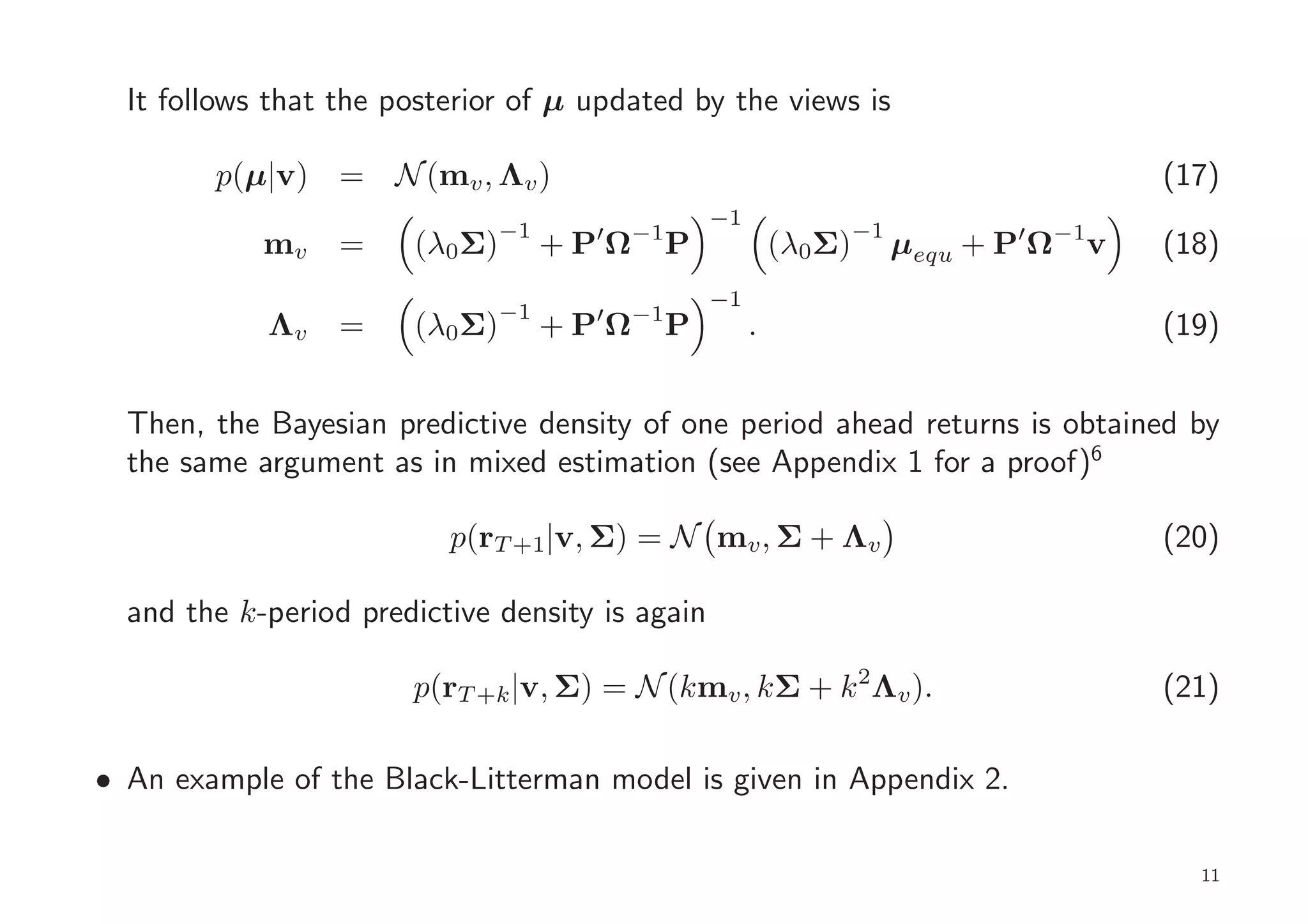 It follows that the posterior of µ updated by the views is

        p(µ|v) = N (mv , Λv )                                                             (17)
                                                   −1
                               −1         −1                        −1
            mv    =    (λ0Σ)         ′
                                    +PΩ        P            (λ0Σ)        µequ + P′ Ω−1v   (18)
                                                   −1
                               −1    ′    −1
            Λv    =    (λ0Σ)        +PΩ        P        .                                 (19)


  Then, the Bayesian predictive density of one period ahead returns is obtained by
  the same argument as in mixed estimation (see Appendix 1 for a proof)6

                          p(rT +1|v, Σ) = N mv , Σ + Λv                                   (20)

  and the k-period predictive density is again

                       p(rT +k |v, Σ) = N (kmv , kΣ + k 2Λv ).                            (21)

• An example of the Black-Litterman model is given in Appendix 2.

                                                                                            11
 