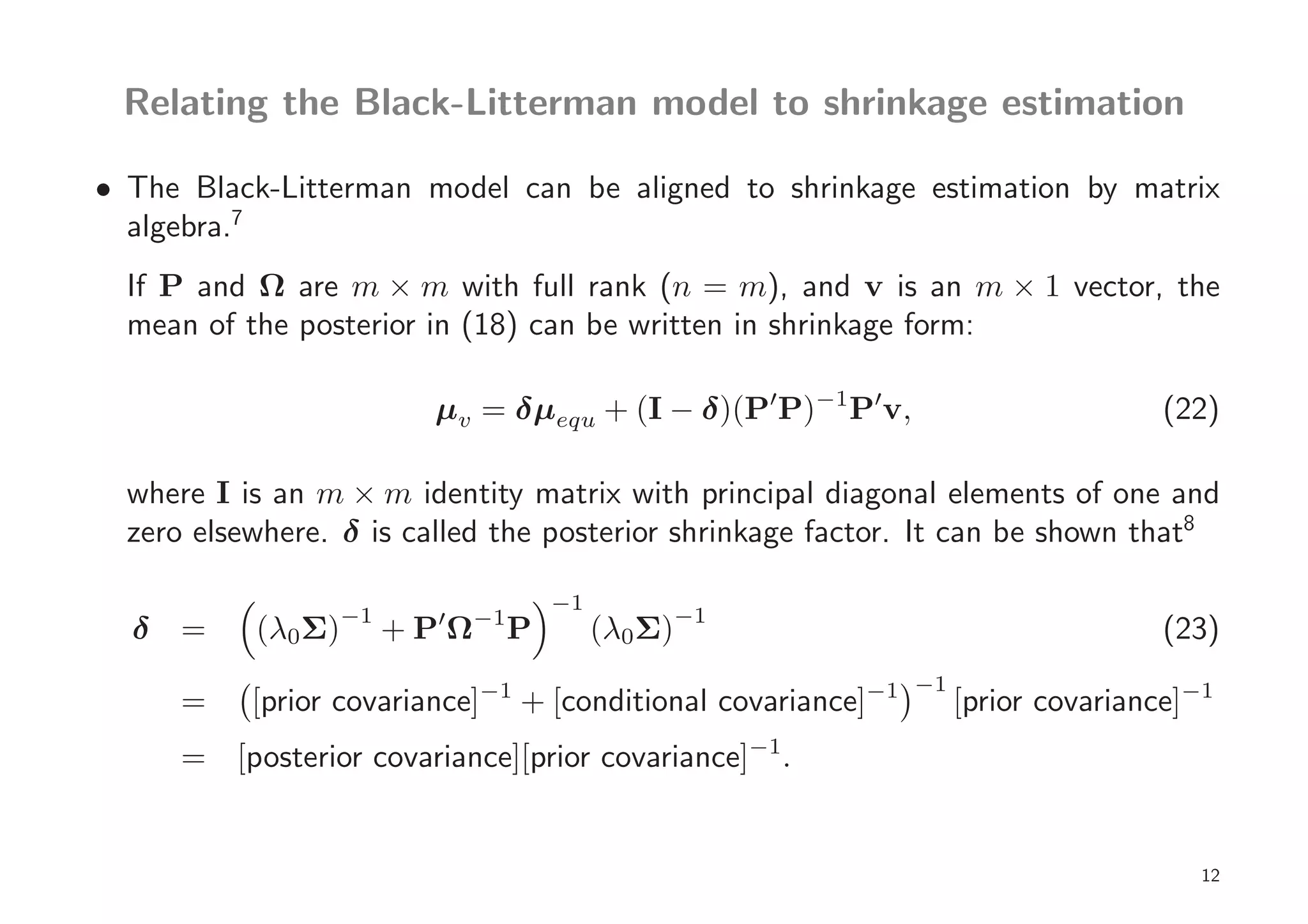 Relating the Black-Litterman model to shrinkage estimation

• The Black-Litterman model can be aligned to shrinkage estimation by matrix
  algebra.7
  If P and Ω are m × m with full rank (n = m), and v is an m × 1 vector, the
  mean of the posterior in (18) can be written in shrinkage form:

                         µv = δµequ + (I − δ)(P′P)−1 P′v,                           (22)

  where I is an m × m identity matrix with principal diagonal elements of one and
  zero elsewhere. δ is called the posterior shrinkage factor. It can be shown that8

                                       −1
                   −1
  δ =      (λ0Σ)         ′
                        +PΩ   −1
                                   P        (λ0Σ)−1                                 (23)
                                                               −1
      =    [prior covariance]−1 + [conditional covariance]−1        [prior covariance]−1
      = [posterior covariance][prior covariance]−1.


                                                                                       12
 