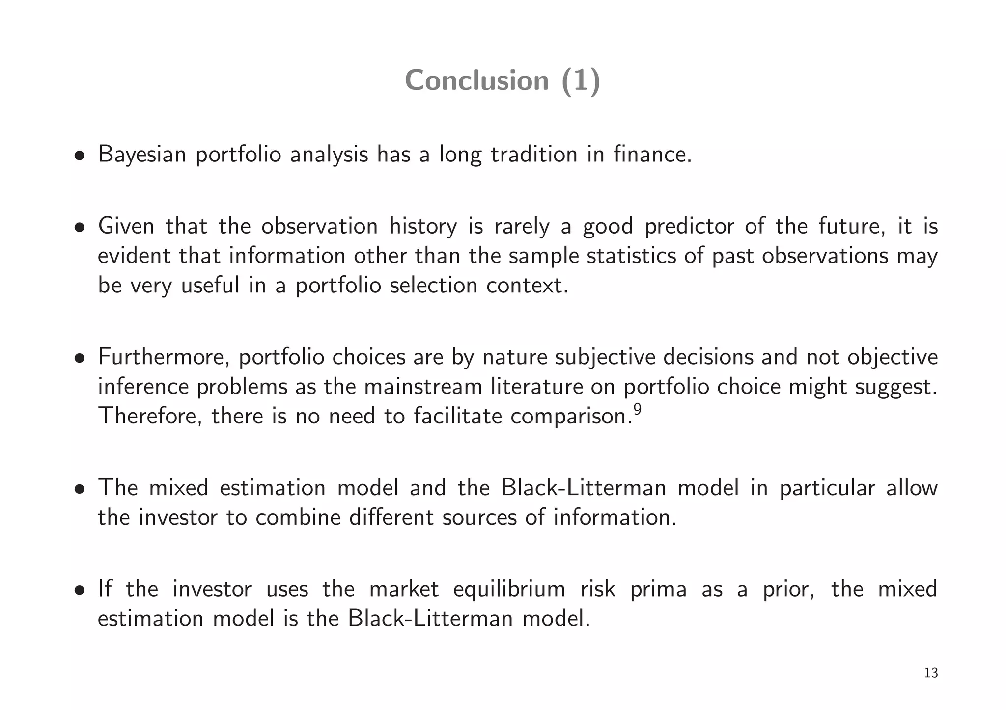Conclusion (1)

• Bayesian portfolio analysis has a long tradition in ﬁnance.

• Given that the observation history is rarely a good predictor of the future, it is
  evident that information other than the sample statistics of past observations may
  be very useful in a portfolio selection context.

• Furthermore, portfolio choices are by nature subjective decisions and not objective
  inference problems as the mainstream literature on portfolio choice might suggest.
  Therefore, there is no need to facilitate comparison.9

• The mixed estimation model and the Black-Litterman model in particular allow
  the investor to combine diﬀerent sources of information.

• If the investor uses the market equilibrium risk prima as a prior, the mixed
  estimation model is the Black-Litterman model.

                                                                                   13
 