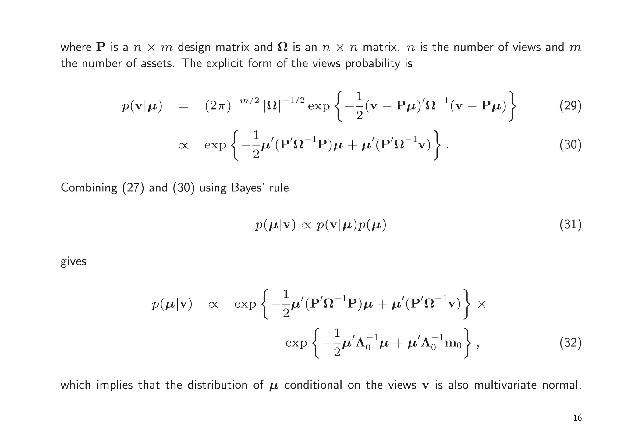 where P is a n × m design matrix and Ω is an n × n matrix. n is the number of views and m
the number of assets. The explicit form of the views probability is

                                         −1/2          1
           p(v|µ)    =    (2π)−m/2 |Ω|          exp   − (v − Pµ)′ Ω−1(v − Pµ)              (29)
                                                       2
                                  1 ′ ′ −1       ′  ′ −1
                     ∝    exp    − µ (P Ω P)µ + µ (P Ω v)             .                    (30)
                                  2

Combining (27) and (30) using Bayes’ rule

                                   p(µ|v) ∝ p(v|µ)p(µ)                                     (31)

gives

                                       1
                p(µ|v)     ∝    exp   − µ′(P′ Ω−1P)µ + µ′(P′ Ω−1v)          ×
                                       2
                                                  1
                                         exp     − µ′Λ−1µ + µ′Λ−1m0
                                                      0        0            ,              (32)
                                                  2

which implies that the distribution of µ conditional on the views v is also multivariate normal.

                                                                                              16
 