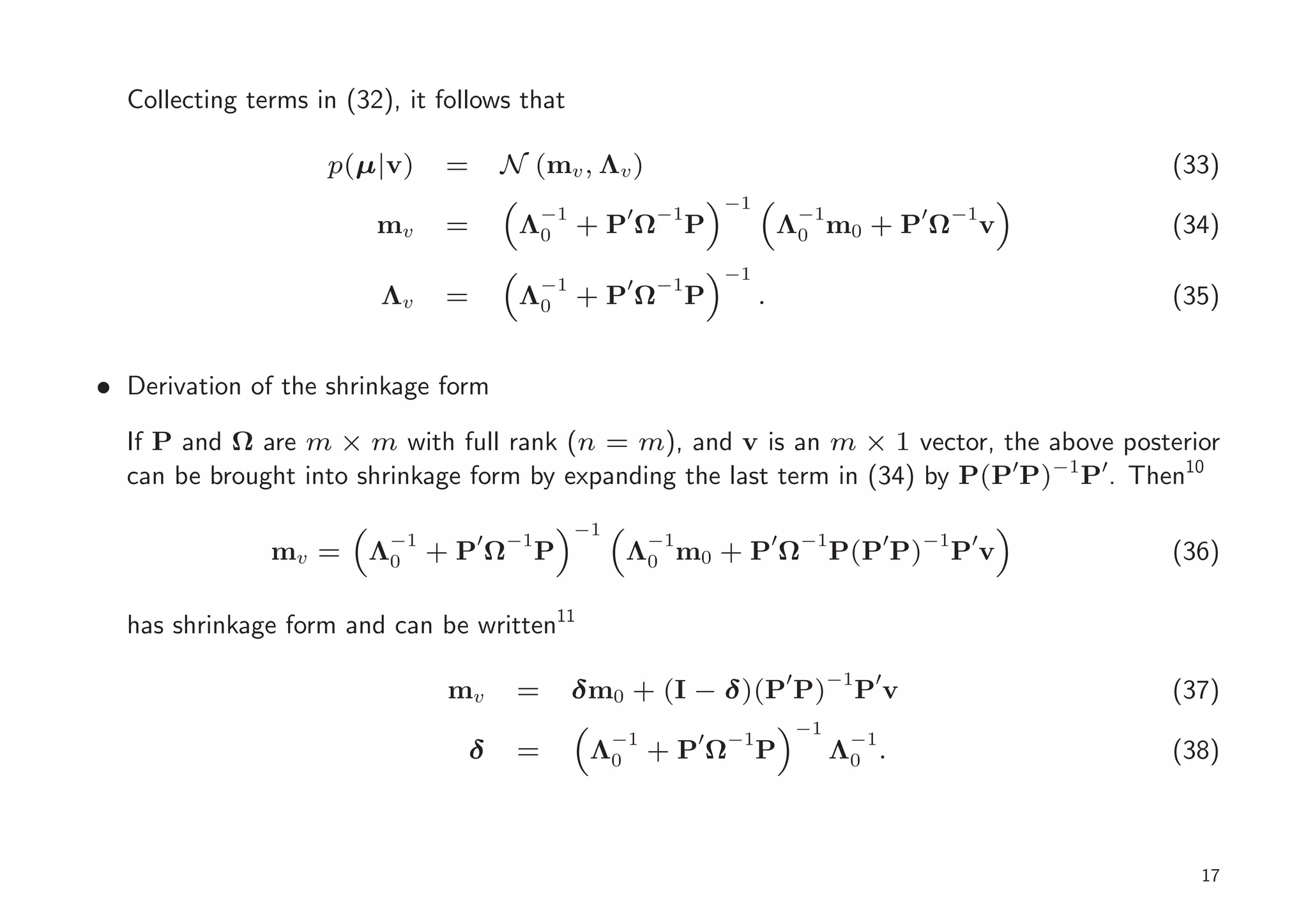 Collecting terms in (32), it follows that

                    p(µ|v)     =       N (mv , Λv )                                                          (33)
                                                                   −1
                                         −1           ′   −1                    −1             ′    −1
                         mv    =        Λ0       +PΩ           P            Λ0 m0 + P Ω                  v   (34)
                                                                   −1
                                            −1        ′   −1
                         Λv    =        Λ0 + P Ω               P        .                                    (35)


• Derivation of the shrinkage form

  If P and Ω are m × m with full rank (n = m), and v is an m × 1 vector, the above posterior
  can be brought into shrinkage form by expanding the last term in (34) by P(P′P)−1 P′. Then10
                                                 −1
                         −1        ′   −1                 −1                ′   −1         ′   −1    ′
               mv =     Λ0    +PΩ           P         Λ0 m0 + P Ω                    P(P P)         Pv       (36)

  has shrinkage form and can be written11

                               mv       =        δ m0 + (I − δ)(P′ P)−1P′v                                   (37)
                                                                                −1
                                                   −1          ′   −1                 −1
                                 δ      =         Λ0      +PΩ           P            Λ0 .                    (38)



                                                                                                               17
 