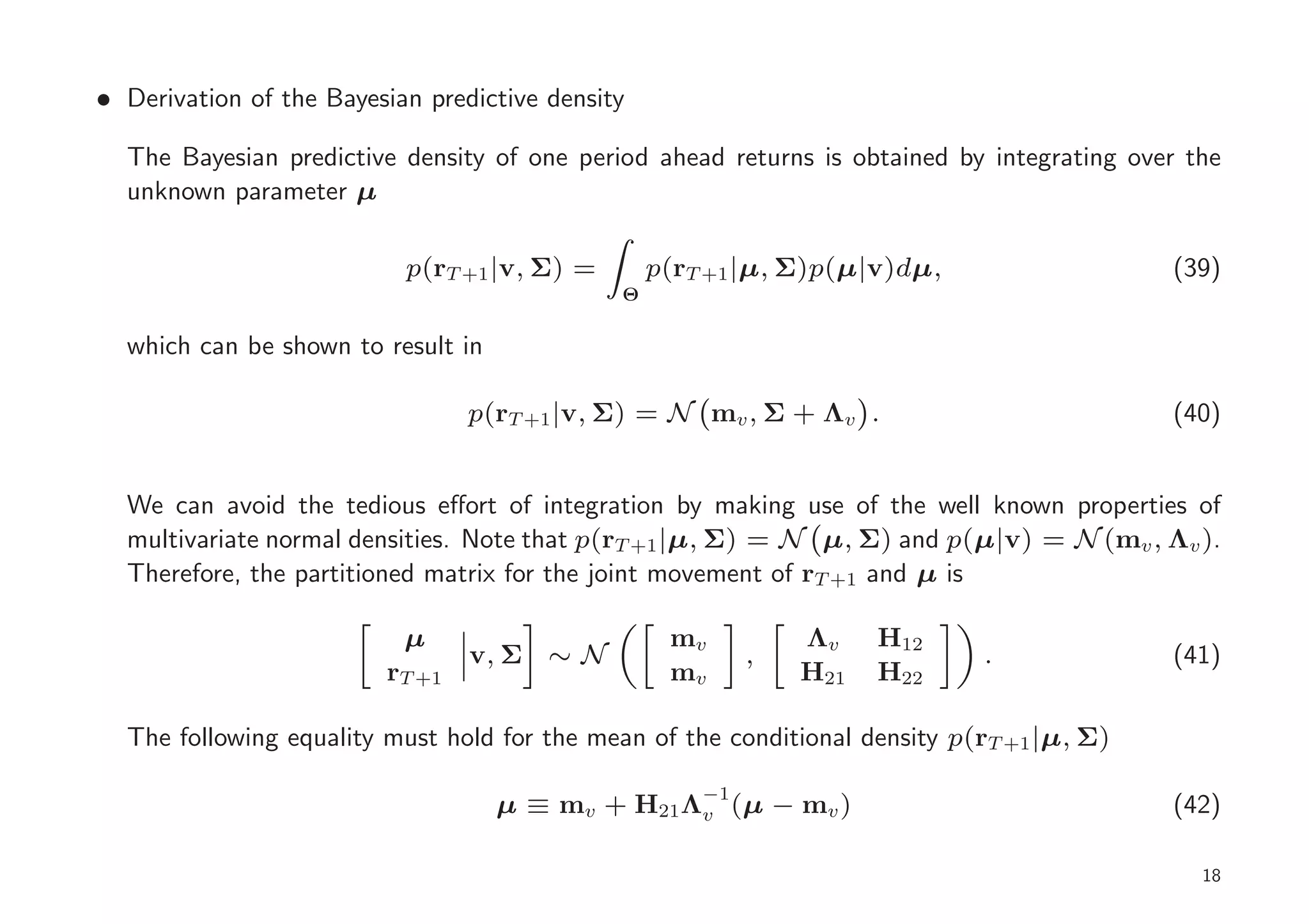 • Derivation of the Bayesian predictive density

  The Bayesian predictive density of one period ahead returns is obtained by integrating over the
  unknown parameter µ

                           p(rT +1 |v, Σ) =       p(rT +1 |µ, Σ)p(µ|v)dµ,                   (39)
                                              Θ

  which can be shown to result in

                                 p(rT +1 |v, Σ) = N mv , Σ + Λv .                           (40)


  We can avoid the tedious eﬀort of integration by making use of the well known properties of
  multivariate normal densities. Note that p(rT +1 |µ, Σ) = N µ, Σ) and p(µ|v) = N (mv , Λv ).
  Therefore, the partitioned matrix for the joint movement of rT +1 and µ is

                           µ                       mv         Λv    H12
                                 v, Σ ∼ N                ,                   .              (41)
                         rT +1                     mv         H21   H22

  The following equality must hold for the mean of the conditional density p(rT +1 |µ, Σ)

                                    µ ≡ mv + H21 Λ−1(µ − mv )
                                                  v                                         (42)

                                                                                               18
 