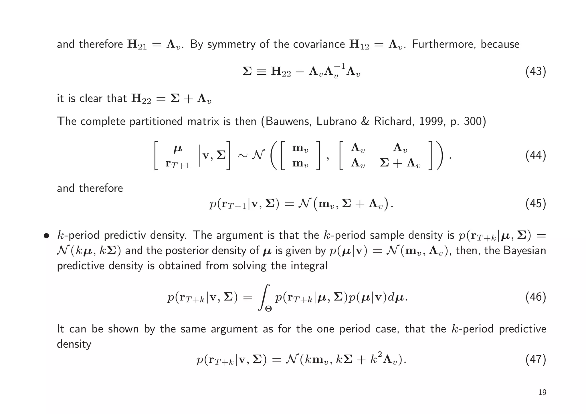 and therefore H21 = Λv . By symmetry of the covariance H12 = Λv . Furthermore, because
                                                           −1
                                      Σ ≡ H22 − Λv Λv Λv                                     (43)

  it is clear that H22 = Σ + Λv
  The complete partitioned matrix is then (Bauwens, Lubrano & Richard, 1999, p. 300)

                         µ                       mv             Λv     Λv
                               v, Σ ∼ N                ,                      .              (44)
                       rT +1                     mv             Λv   Σ + Λv

  and therefore
                                p(rT +1 |v, Σ) = N mv , Σ + Λv .                             (45)

• k-period predictiv density. The argument is that the k-period sample density is p(rT +k |µ, Σ) =
  N (kµ, kΣ) and the posterior density of µ is given by p(µ|v) = N (mv , Λv ), then, the Bayesian
  predictive density is obtained from solving the integral

                        p(rT +k |v, Σ) =       p(rT +k |µ, Σ)p(µ|v)dµ.                       (46)
                                           Θ

  It can be shown by the same argument as for the one period case, that the k-period predictive
  density
                            p(rT +k |v, Σ) = N (kmv , kΣ + k2 Λv ).                       (47)

                                                                                                19
 