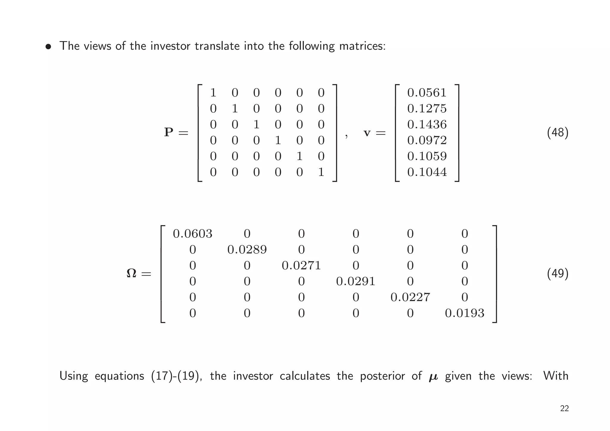 • The views of the investor translate into the following matrices:

                                                                               
                                1   0   0    0   0   0                   0.0561
                         
                               0   1   0    0   0   0   
                                                         
                                                                
                                                                        0.1275   
                                                                                  
                                0   0   1    0   0   0                   0.1436
                                                                               
                       P=                               ,   v=                          (48)
                                                                               
                                0   0   0    1   0   0                   0.0972
                                                                                  
                                                                               
                                0   0   0    0   1   0                   0.1059
                                                                               
                                                                               
                                0   0   0    0   0   1                   0.1044


                                                                                      
                         0.0603        0        0           0           0        0
                 
                           0       0.0289      0           0           0        0     
                                                                                       
                            0          0     0.0271         0           0        0
                                                                                      
               Ω=                                                                         (49)
                                                                                      
                            0          0        0        0.0291         0        0
                                                                                       
                                                                                      
                            0          0        0           0        0.0227      0
                                                                                      
                                                                                      
                            0          0        0           0           0     0.0193



  Using equations (17)-(19), the investor calculates the posterior of µ given the views: With

                                                                                             22
 
