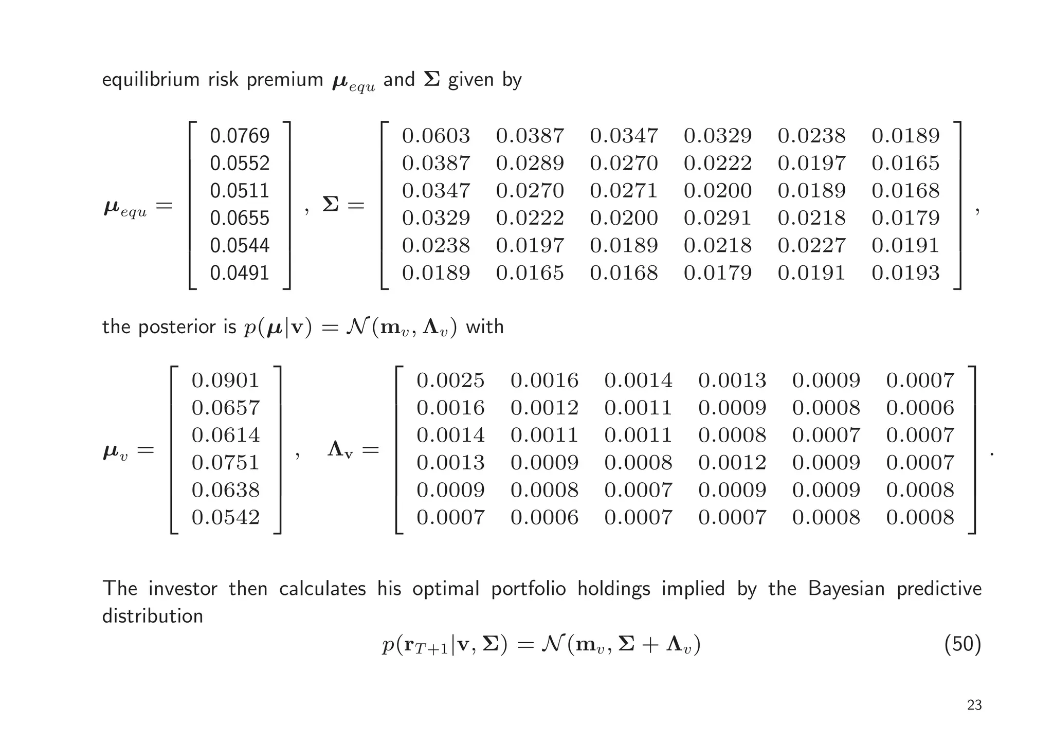 equilibrium risk premium µequ and Σ given by
                                                                                             
               0.0769            0.0603        0.0387    0.0347    0.0329    0.0238    0.0189
              0.0552          0.0387        0.0289    0.0270    0.0222    0.0197    0.0165   
                                                                                             
               0.0511           0.0347        0.0270    0.0271    0.0200    0.0189    0.0168
                                                                                             
µequ   =               , Σ =                                                                 ,
                                                                                              
              0.0655          0.0329        0.0222    0.0200    0.0291    0.0218    0.0179   
               0.0544           0.0238        0.0197    0.0189    0.0218    0.0227    0.0191
                                                                                             
                                                                                              
               0.0491            0.0189        0.0165    0.0168    0.0179    0.0191    0.0193

the posterior is p(µ|v) = N (mv , Λv ) with
                                                                                              
           0.0901                     0.0025    0.0016    0.0014    0.0013    0.0009    0.0007
     
          0.0657       
                        
                                  
                                     0.0016    0.0012    0.0011    0.0009    0.0008    0.0006   
                                                                                                 
           0.0614                     0.0014    0.0011    0.0011    0.0008    0.0007    0.0007
                                                                                              
µv =                   ,   Λv =                                                               .
                                                                                              
          0.0751                   0.0013    0.0009    0.0008    0.0012    0.0009    0.0007   
           0.0638                     0.0009    0.0008    0.0007    0.0009    0.0009    0.0008
                                                                                              
                                                                                              
           0.0542                     0.0007    0.0006    0.0007    0.0007    0.0008    0.0008


The investor then calculates his optimal portfolio holdings implied by the Bayesian predictive
distribution
                             p(rT +1 |v, Σ) = N (mv , Σ + Λv )                           (50)

                                                                                                 23
 