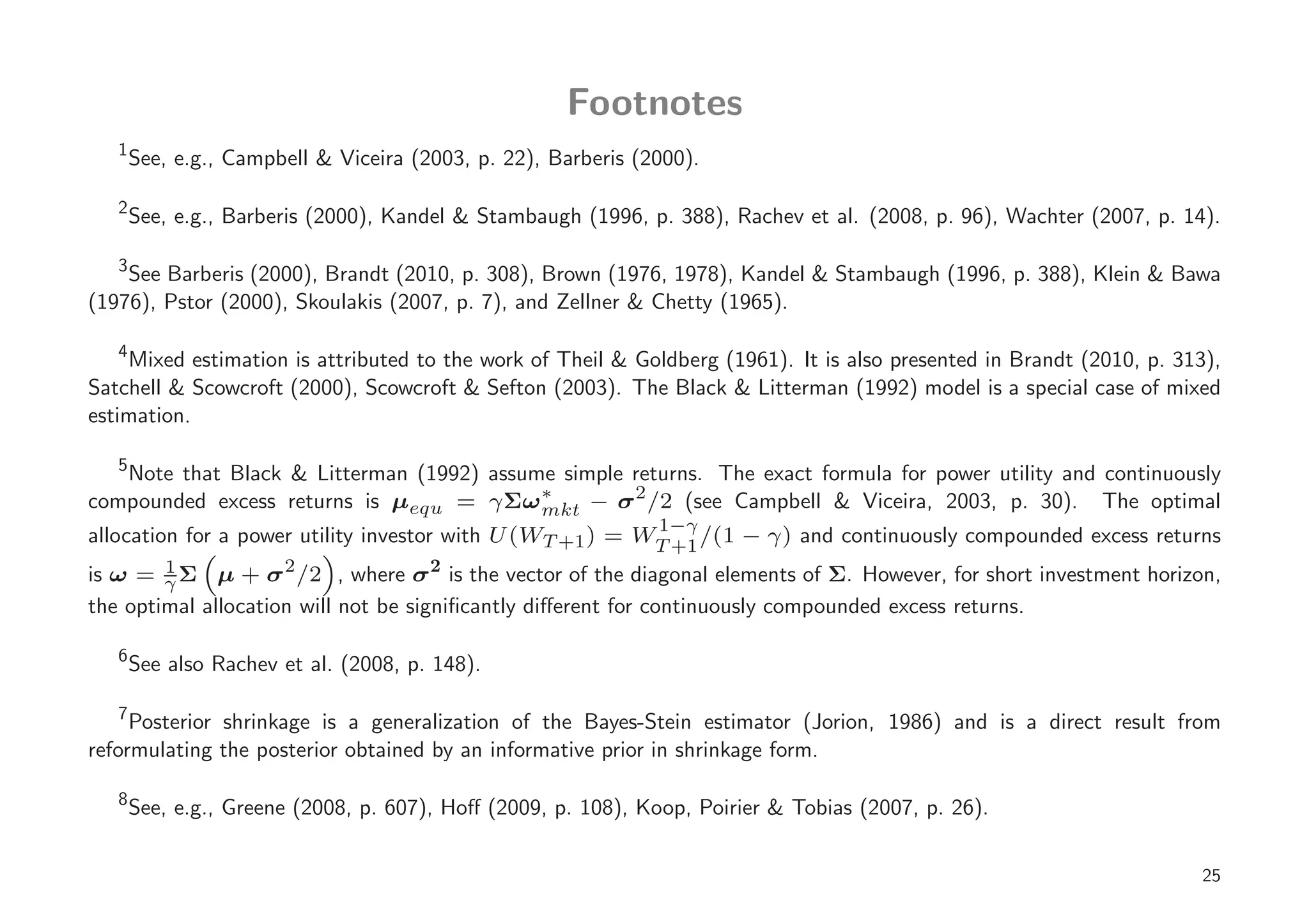 Footnotes
   1
       See, e.g., Campbell & Viceira (2003, p. 22), Barberis (2000).

   2
       See, e.g., Barberis (2000), Kandel & Stambaugh (1996, p. 388), Rachev et al. (2008, p. 96), Wachter (2007, p. 14).

   3
    See Barberis (2000), Brandt (2010, p. 308), Brown (1976, 1978), Kandel & Stambaugh (1996, p. 388), Klein & Bawa
(1976), Pstor (2000), Skoulakis (2007, p. 7), and Zellner & Chetty (1965).

   4
    Mixed estimation is attributed to the work of Theil & Goldberg (1961). It is also presented in Brandt (2010, p. 313),
Satchell & Scowcroft (2000), Scowcroft & Sefton (2003). The Black & Litterman (1992) model is a special case of mixed
estimation.

   5
   Note that Black & Litterman (1992) assume simple returns. The exact formula for power utility and continuously
compounded excess returns is µequ = γ Σω ∗          2
                                           mkt − σ /2 (see Campbell & Viceira, 2003, p. 30). The optimal
                                                               1−γ
allocation for a power utility investor with U (WT +1 ) = WT +1 /(1 − γ) and continuously compounded excess returns
is ω = γ Σ µ + σ 2 /2 , where σ 2 is the vector of the diagonal elements of Σ. However, for short investment horizon,
         1

the optimal allocation will not be signiﬁcantly diﬀerent for continuously compounded excess returns.

   6
       See also Rachev et al. (2008, p. 148).

   7
     Posterior shrinkage is a generalization of the Bayes-Stein estimator (Jorion, 1986) and is a direct result from
reformulating the posterior obtained by an informative prior in shrinkage form.

   8
       See, e.g., Greene (2008, p. 607), Hoﬀ (2009, p. 108), Koop, Poirier & Tobias (2007, p. 26).


                                                                                                                       25
 