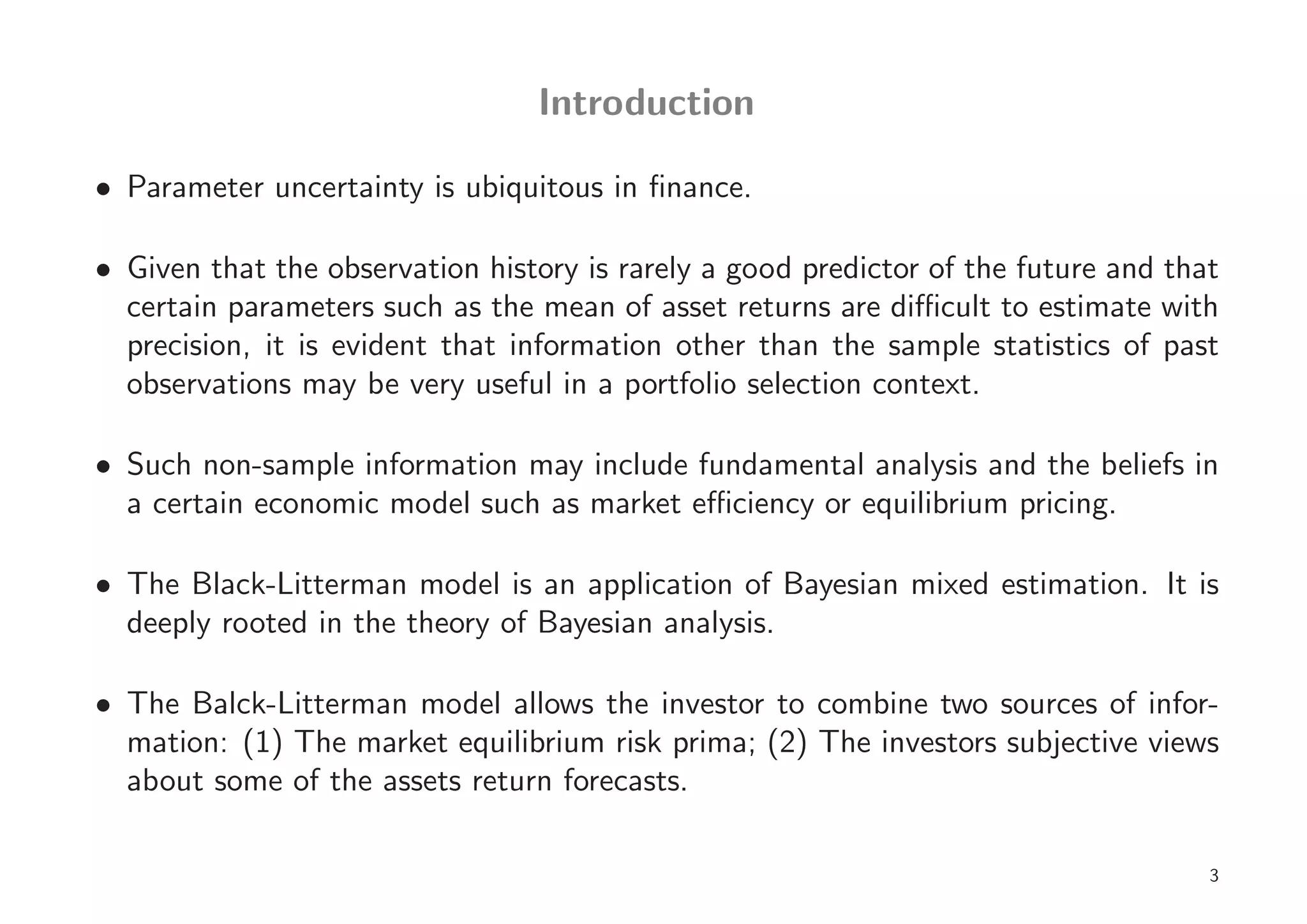 Introduction

• Parameter uncertainty is ubiquitous in ﬁnance.

• Given that the observation history is rarely a good predictor of the future and that
  certain parameters such as the mean of asset returns are diﬃcult to estimate with
  precision, it is evident that information other than the sample statistics of past
  observations may be very useful in a portfolio selection context.

• Such non-sample information may include fundamental analysis and the beliefs in
  a certain economic model such as market eﬃciency or equilibrium pricing.

• The Black-Litterman model is an application of Bayesian mixed estimation. It is
  deeply rooted in the theory of Bayesian analysis.

• The Balck-Litterman model allows the investor to combine two sources of infor-
  mation: (1) The market equilibrium risk prima; (2) The investors subjective views
  about some of the assets return forecasts.

                                                                                     3
 