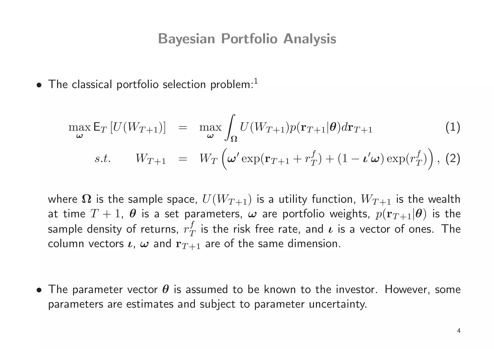 Bayesian Portfolio Analysis


• The classical portfolio selection problem:1


      max ET [U (WT +1)] = max             U (WT +1)p(rT +1|θ)drT +1             (1)
        ω                         ω    Ω
                                                f                    f
            s.t.    WT +1 = WT ω ′ exp(rT +1 + rT ) + (1 − ι′ω) exp(rT ) , (2)


  where Ω is the sample space, U (WT +1) is a utility function, WT +1 is the wealth
  at time T + 1, θ is a set parameters, ω are portfolio weights, p(rT +1|θ) is the
                              f
  sample density of returns, rT is the risk free rate, and ι is a vector of ones. The
  column vectors ι, ω and rT +1 are of the same dimension.


• The parameter vector θ is assumed to be known to the investor. However, some
  parameters are estimates and subject to parameter uncertainty.

                                                                                    4
 