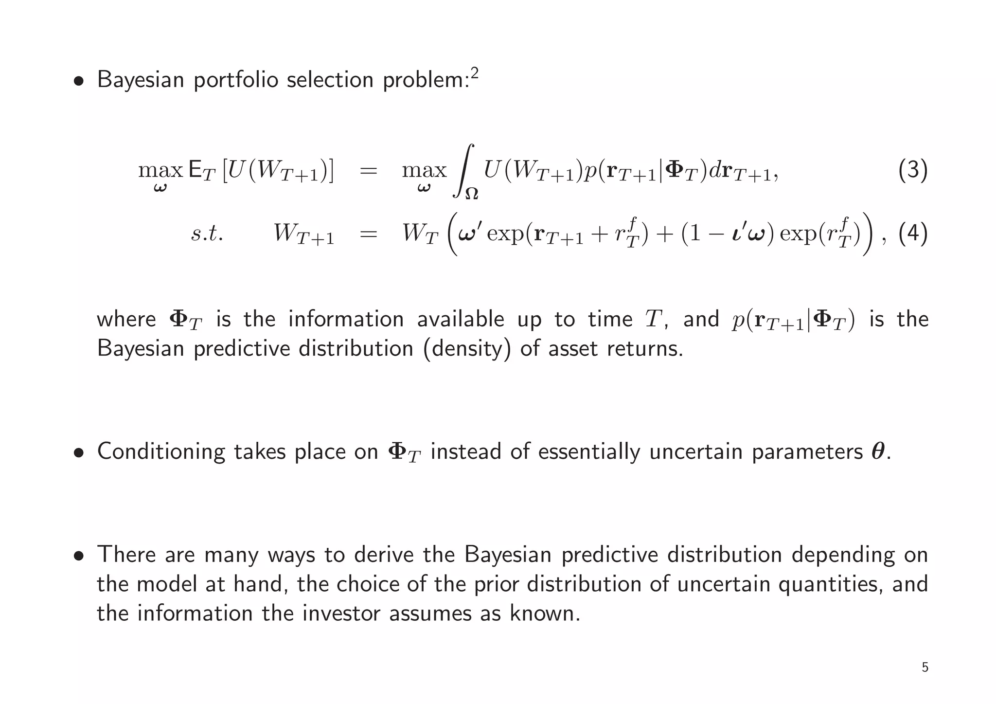 • Bayesian portfolio selection problem:2


      max ET [U (WT +1)] = max             U (WT +1)p(rT +1|ΦT )drT +1,           (3)
        ω                         ω    Ω
                                                f                    f
            s.t.    WT +1 = WT ω ′ exp(rT +1 + rT ) + (1 − ι′ω) exp(rT ) , (4)


  where ΦT is the information available up to time T , and p(rT +1|ΦT ) is the
  Bayesian predictive distribution (density) of asset returns.



• Conditioning takes place on ΦT instead of essentially uncertain parameters θ.



• There are many ways to derive the Bayesian predictive distribution depending on
  the model at hand, the choice of the prior distribution of uncertain quantities, and
  the information the investor assumes as known.

                                                                                     5
 
