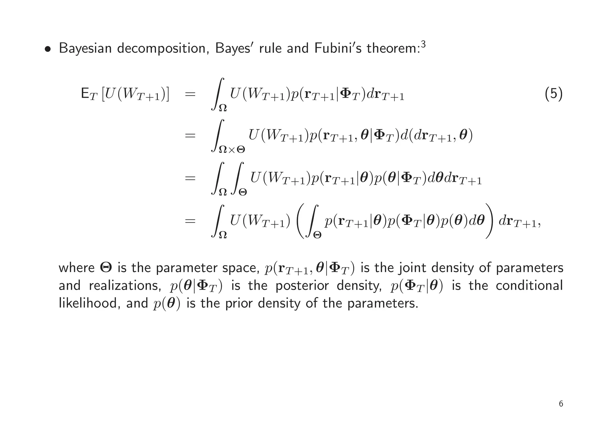 • Bayesian decomposition, Bayes′ rule and Fubini′s theorem:3


     ET [U (WT +1)] =          U (WT +1)p(rT +1|ΦT )drT +1                           (5)
                           Ω

                      =             U (WT +1)p(rT +1, θ|ΦT )d(drT +1, θ)
                           Ω×Θ

                      =             U (WT +1)p(rT +1|θ)p(θ|ΦT )dθdrT +1
                           Ω    Θ

                      =        U (WT +1)          p(rT +1|θ)p(ΦT |θ)p(θ)dθ drT +1,
                           Ω                  Θ


  where Θ is the parameter space, p(rT +1, θ|ΦT ) is the joint density of parameters
  and realizations, p(θ|ΦT ) is the posterior density, p(ΦT |θ) is the conditional
  likelihood, and p(θ) is the prior density of the parameters.




                                                                                       6
 
