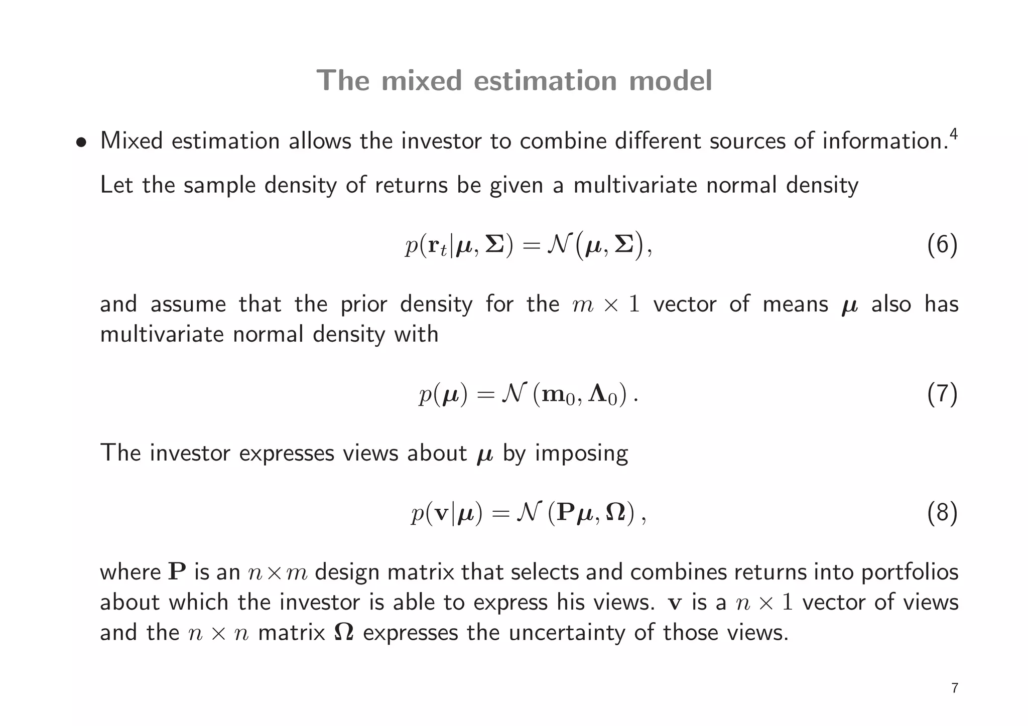 The mixed estimation model
• Mixed estimation allows the investor to combine diﬀerent sources of information.4
  Let the sample density of returns be given a multivariate normal density

                               p(rt|µ, Σ) = N µ, Σ ,                             (6)

  and assume that the prior density for the m × 1 vector of means µ also has
  multivariate normal density with

                                p(µ) = N (m0, Λ0) .                              (7)

  The investor expresses views about µ by imposing

                                p(v|µ) = N (Pµ, Ω) ,                             (8)

  where P is an n×m design matrix that selects and combines returns into portfolios
  about which the investor is able to express his views. v is a n × 1 vector of views
  and the n × n matrix Ω expresses the uncertainty of those views.

                                                                                    7
 