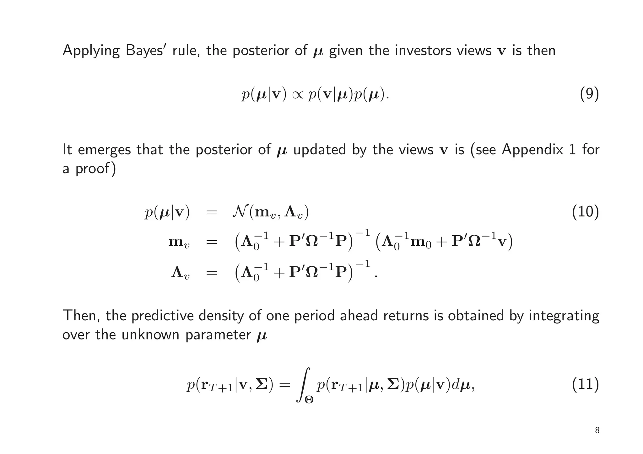 Applying Bayes′ rule, the posterior of µ given the investors views v is then

                           p(µ|v) ∝ p(v|µ)p(µ).                                 (9)


It emerges that the posterior of µ updated by the views v is (see Appendix 1 for
a proof)

            p(µ|v) = N (mv , Λv )                                              (10)
                                              −1
                mv    =    Λ−1 + P′Ω−1 P
                            0                          Λ−1 m0 + P′Ω−1v
                                                        0
                                              −1
                Λv    =    Λ−1 + P′Ω−1 P
                            0                      .

Then, the predictive density of one period ahead returns is obtained by integrating
over the unknown parameter µ


                   p(rT +1|v, Σ) =       p(rT +1|µ, Σ)p(µ|v)dµ,                (11)
                                     Θ

                                                                                  8
 