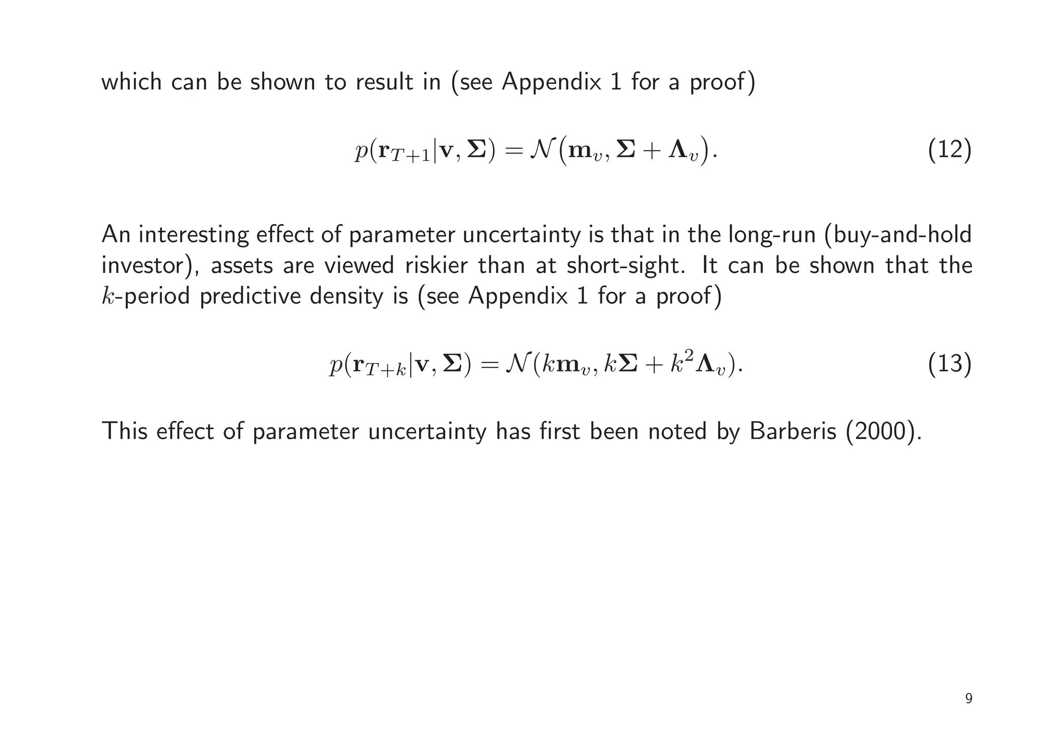 which can be shown to result in (see Appendix 1 for a proof)

                        p(rT +1|v, Σ) = N mv , Σ + Λv .                       (12)


An interesting eﬀect of parameter uncertainty is that in the long-run (buy-and-hold
investor), assets are viewed riskier than at short-sight. It can be shown that the
k-period predictive density is (see Appendix 1 for a proof)

                     p(rT +k |v, Σ) = N (kmv , kΣ + k 2Λv ).                  (13)

This eﬀect of parameter uncertainty has ﬁrst been noted by Barberis (2000).




                                                                                  9
 
