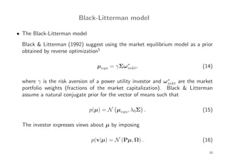 Black-Litterman model

• The Black-Litterman model
  Black & Litterman (1992) suggest using the market equilibrium model as a prior
  obtained by reverse optimization5

                                 µequ = γΣω ∗ ,
                                            mkt                             (14)

  where γ is the risk aversion of a power utility investor and ω ∗ are the market
                                                                 mkt
  portfolio weights (fractions of the market capitalization). Black & Litterman
  assume a natural conjugate prior for the vector of means such that

                              p(µ) = N µequ, λ0Σ .                          (15)

  The investor expresses views about µ by imposing

                              p(v|µ) = N (Pµ, Ω) .                          (16)

                                                                               10
 