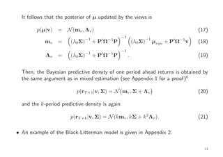 It follows that the posterior of µ updated by the views is

        p(µ|v) = N (mv , Λv )                                                             (17)
                                                   −1
                               −1         −1                        −1
            mv    =    (λ0Σ)         ′
                                    +PΩ        P            (λ0Σ)        µequ + P′ Ω−1v   (18)
                                                   −1
                               −1    ′    −1
            Λv    =    (λ0Σ)        +PΩ        P        .                                 (19)


  Then, the Bayesian predictive density of one period ahead returns is obtained by
  the same argument as in mixed estimation (see Appendix 1 for a proof)6

                          p(rT +1|v, Σ) = N mv , Σ + Λv                                   (20)

  and the k-period predictive density is again

                       p(rT +k |v, Σ) = N (kmv , kΣ + k 2Λv ).                            (21)

• An example of the Black-Litterman model is given in Appendix 2.

                                                                                            11
 