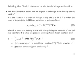 Relating the Black-Litterman model to shrinkage estimation

• The Black-Litterman model can be aligned to shrinkage estimation by matrix
  algebra.7
  If P and Ω are m × m with full rank (n = m), and v is an m × 1 vector, the
  mean of the posterior in (18) can be written in shrinkage form:

                         µv = δµequ + (I − δ)(P′P)−1 P′v,                           (22)

  where I is an m × m identity matrix with principal diagonal elements of one and
  zero elsewhere. δ is called the posterior shrinkage factor. It can be shown that8

                                       −1
                   −1
  δ =      (λ0Σ)         ′
                        +PΩ   −1
                                   P        (λ0Σ)−1                                 (23)
                                                               −1
      =    [prior covariance]−1 + [conditional covariance]−1        [prior covariance]−1
      = [posterior covariance][prior covariance]−1.


                                                                                       12
 
