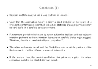 Conclusion (1)

• Bayesian portfolio analysis has a long tradition in ﬁnance.

• Given that the observation history is rarely a good predictor of the future, it is
  evident that information other than the sample statistics of past observations may
  be very useful in a portfolio selection context.

• Furthermore, portfolio choices are by nature subjective decisions and not objective
  inference problems as the mainstream literature on portfolio choice might suggest.
  Therefore, there is no need to facilitate comparison.9

• The mixed estimation model and the Black-Litterman model in particular allow
  the investor to combine diﬀerent sources of information.

• If the investor uses the market equilibrium risk prima as a prior, the mixed
  estimation model is the Black-Litterman model.

                                                                                   13
 