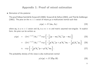 Appendix 1: Proof of mixed estimation
• Derivation of the posterior

  The proof follows Satchell & Scowcroft (2000), Scowcroft & Sefton (2003), and Theil & Goldberger
  (1961). The prior on the m × 1 vector of means µ is multivariate normal such that

                                           p(µ) = N (m0 , Λ0)                                (24)

  where m0 is a m × 1 vector and Λ0 is a m × m and matrix assumed non-singular. In explicit
  form, the prior can be written as

                            −m/2       −1/2          1        ′ −1
         p(µ)    =    (2π)         |Λ0 |      exp   − (µ − m0) Λ0 (µ − m0 )                  (25)
                                                     2
                            −m/2       −1/2          1 ′ −1     ′ −1    1 ′ −1
                 =    (2π)         |Λ0 |      exp   − µ Λ0 µ + µ Λ0 m0 − µ0Λ0 µ0             (26)
                                                     2                  2
                              1
                 ∝    exp    − µ′Λ−1µ + µ′Λ−1m0
                                  0        0              .                                  (27)
                              2

  The probability density of the views is also multivariate normal

                                           p(v|µ) = N (Pµ, Ω)                                (28)

                                                                                                15
 