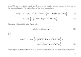 where P is a n × m design matrix and Ω is an n × n matrix. n is the number of views and m
the number of assets. The explicit form of the views probability is

                                         −1/2          1
           p(v|µ)    =    (2π)−m/2 |Ω|          exp   − (v − Pµ)′ Ω−1(v − Pµ)              (29)
                                                       2
                                  1 ′ ′ −1       ′  ′ −1
                     ∝    exp    − µ (P Ω P)µ + µ (P Ω v)             .                    (30)
                                  2

Combining (27) and (30) using Bayes’ rule

                                   p(µ|v) ∝ p(v|µ)p(µ)                                     (31)

gives

                                       1
                p(µ|v)     ∝    exp   − µ′(P′ Ω−1P)µ + µ′(P′ Ω−1v)          ×
                                       2
                                                  1
                                         exp     − µ′Λ−1µ + µ′Λ−1m0
                                                      0        0            ,              (32)
                                                  2

which implies that the distribution of µ conditional on the views v is also multivariate normal.

                                                                                              16
 