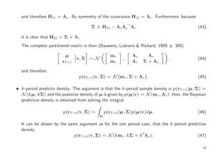 and therefore H21 = Λv . By symmetry of the covariance H12 = Λv . Furthermore, because
                                                           −1
                                      Σ ≡ H22 − Λv Λv Λv                                     (43)

  it is clear that H22 = Σ + Λv
  The complete partitioned matrix is then (Bauwens, Lubrano & Richard, 1999, p. 300)

                         µ                       mv             Λv     Λv
                               v, Σ ∼ N                ,                      .              (44)
                       rT +1                     mv             Λv   Σ + Λv

  and therefore
                                p(rT +1 |v, Σ) = N mv , Σ + Λv .                             (45)

• k-period predictiv density. The argument is that the k-period sample density is p(rT +k |µ, Σ) =
  N (kµ, kΣ) and the posterior density of µ is given by p(µ|v) = N (mv , Λv ), then, the Bayesian
  predictive density is obtained from solving the integral

                        p(rT +k |v, Σ) =       p(rT +k |µ, Σ)p(µ|v)dµ.                       (46)
                                           Θ

  It can be shown by the same argument as for the one period case, that the k-period predictive
  density
                            p(rT +k |v, Σ) = N (kmv , kΣ + k2 Λv ).                       (47)

                                                                                                19
 