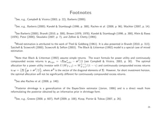 Footnotes
   1
       See, e.g., Campbell & Viceira (2003, p. 22), Barberis (2000).

   2
       See, e.g., Barberis (2000), Kandel & Stambaugh (1996, p. 388), Rachev et al. (2008, p. 96), Wachter (2007, p. 14).

   3
    See Barberis (2000), Brandt (2010, p. 308), Brown (1976, 1978), Kandel & Stambaugh (1996, p. 388), Klein & Bawa
(1976), Pstor (2000), Skoulakis (2007, p. 7), and Zellner & Chetty (1965).

   4
    Mixed estimation is attributed to the work of Theil & Goldberg (1961). It is also presented in Brandt (2010, p. 313),
Satchell & Scowcroft (2000), Scowcroft & Sefton (2003). The Black & Litterman (1992) model is a special case of mixed
estimation.

   5
   Note that Black & Litterman (1992) assume simple returns. The exact formula for power utility and continuously
compounded excess returns is µequ = γ Σω ∗          2
                                           mkt − σ /2 (see Campbell & Viceira, 2003, p. 30). The optimal
                                                               1−γ
allocation for a power utility investor with U (WT +1 ) = WT +1 /(1 − γ) and continuously compounded excess returns
is ω = γ Σ µ + σ 2 /2 , where σ 2 is the vector of the diagonal elements of Σ. However, for short investment horizon,
         1

the optimal allocation will not be signiﬁcantly diﬀerent for continuously compounded excess returns.

   6
       See also Rachev et al. (2008, p. 148).

   7
     Posterior shrinkage is a generalization of the Bayes-Stein estimator (Jorion, 1986) and is a direct result from
reformulating the posterior obtained by an informative prior in shrinkage form.

   8
       See, e.g., Greene (2008, p. 607), Hoﬀ (2009, p. 108), Koop, Poirier & Tobias (2007, p. 26).


                                                                                                                       25
 