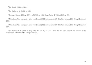 9
       See Brandt (2010, p. 311).

  10
       See Rachev et al. (2008, p. 146).

  11
       See, e.g., Greene (2008, p. 607), Hoﬀ (2009, p. 108), Koop, Poirier & Tobias (2007, p. 26).

  12
    The values of the example are taken from Brandt (2010) who uses monthly data from January 1983 through December
2003.

  13
    The values of the example are taken from Brandt (2010) who uses monthly data from January 1983 through December
2003.

  14
    See Rachev et al. (2008, p. 147), who also use λ0 = 1/T . Note that the view forecasts are assumed to be
independent. Therefore, Ω is a diagonal matrix.




                                                                                                                 26
 