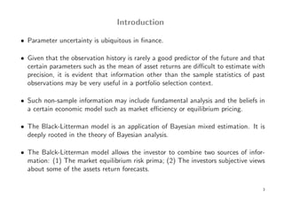 Introduction

• Parameter uncertainty is ubiquitous in ﬁnance.

• Given that the observation history is rarely a good predictor of the future and that
  certain parameters such as the mean of asset returns are diﬃcult to estimate with
  precision, it is evident that information other than the sample statistics of past
  observations may be very useful in a portfolio selection context.

• Such non-sample information may include fundamental analysis and the beliefs in
  a certain economic model such as market eﬃciency or equilibrium pricing.

• The Black-Litterman model is an application of Bayesian mixed estimation. It is
  deeply rooted in the theory of Bayesian analysis.

• The Balck-Litterman model allows the investor to combine two sources of infor-
  mation: (1) The market equilibrium risk prima; (2) The investors subjective views
  about some of the assets return forecasts.

                                                                                     3
 