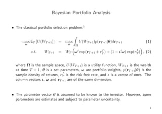 Bayesian Portfolio Analysis


• The classical portfolio selection problem:1


      max ET [U (WT +1)] = max             U (WT +1)p(rT +1|θ)drT +1             (1)
        ω                         ω    Ω
                                                f                    f
            s.t.    WT +1 = WT ω ′ exp(rT +1 + rT ) + (1 − ι′ω) exp(rT ) , (2)


  where Ω is the sample space, U (WT +1) is a utility function, WT +1 is the wealth
  at time T + 1, θ is a set parameters, ω are portfolio weights, p(rT +1|θ) is the
                              f
  sample density of returns, rT is the risk free rate, and ι is a vector of ones. The
  column vectors ι, ω and rT +1 are of the same dimension.


• The parameter vector θ is assumed to be known to the investor. However, some
  parameters are estimates and subject to parameter uncertainty.

                                                                                    4
 