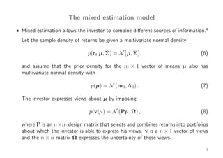 The mixed estimation model
• Mixed estimation allows the investor to combine diﬀerent sources of information.4
  Let the sample density of returns be given a multivariate normal density

                               p(rt|µ, Σ) = N µ, Σ ,                             (6)

  and assume that the prior density for the m × 1 vector of means µ also has
  multivariate normal density with

                                p(µ) = N (m0, Λ0) .                              (7)

  The investor expresses views about µ by imposing

                                p(v|µ) = N (Pµ, Ω) ,                             (8)

  where P is an n×m design matrix that selects and combines returns into portfolios
  about which the investor is able to express his views. v is a n × 1 vector of views
  and the n × n matrix Ω expresses the uncertainty of those views.

                                                                                    7
 