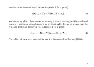 which can be shown to result in (see Appendix 1 for a proof)

                        p(rT +1|v, Σ) = N mv , Σ + Λv .                       (12)


An interesting eﬀect of parameter uncertainty is that in the long-run (buy-and-hold
investor), assets are viewed riskier than at short-sight. It can be shown that the
k-period predictive density is (see Appendix 1 for a proof)

                     p(rT +k |v, Σ) = N (kmv , kΣ + k 2Λv ).                  (13)

This eﬀect of parameter uncertainty has ﬁrst been noted by Barberis (2000).




                                                                                  9
 