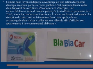 ● Comme nous l'avons indiqué le covoiturage est une action d'économie 
d'énergie reconnue par les services publics. C'est pourquoi dans le cadre 
d'un dispositif des certificats d'économies et d'énergies, une 
carte « Jubileo » ( carte d' essence pré-payée ) est offerte en partenaria avec 
Total, à tous les conducteurs inscrits sur le site et en faisant la demande. La 
réception de cette carte se fait environ deux mois après, elle est 
accompagnée d'un sticker a coller sur son véhicule afin d'afficher son 
appartenance à la « communauté blablacar » 
 