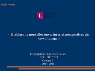 Dolet Hilème 
« Blablacar : nouvelles ouvertures et perspectives du 
co-voiturage » 
Enseignante : Laurence Allard 
UFR : DECCID 
Groupe 2 
2014-2015 
 