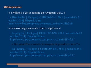 Bibliographie 
« 4 Millions c'est le nombre de voyageurs qui ... » 
Le Bien Public. [ En ligne]. CEDROM-SNi, 2014 [ consulté le 21 
octobre 2014]. Disponible sur 
http://www.bpe.europresse.com.proxy.scd.univ-lille3.fr/ 
« Le covoituage passe à la vitesse supérieur » 
Le progrès. [ En ligne]. CEDROM-SNi, 2014 [ consulté le 21 
octobre 2014]. Disponible sur : 
http://www.bpe.europresse.com.proxy.scd.univ-lille3.fr/ 
« Qui ajourd'hui a encore les moyens de prendre le train ? » 
La Tribune. [ En ligne ]. CEDROM-Sni, 2014 [ consulté le 21 
octobre 2014]. Disponible sur 
http://www.bpe.europresse.com.proxy.scd.univ-lille3.fr/ 
 