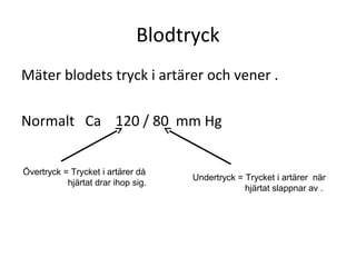 Blodtryck
Mäter blodets tryck i artärer och vener .

Normalt Ca 120 / 80 mm Hg


Övertryck = Trycket i artärer då
                                    Undertryck = Trycket i artärer när
           hjärtat drar ihop sig.
                                                 hjärtat slappnar av .
 