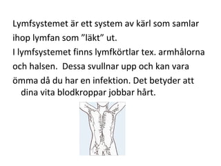 Lymfsystemet är ett system av kärl som samlar
ihop lymfan som ”läkt” ut.
I lymfsystemet finns lymfkörtlar tex. armhålorna
och halsen. Dessa svullnar upp och kan vara
ömma då du har en infektion. Det betyder att
   dina vita blodkroppar jobbar hårt.
 