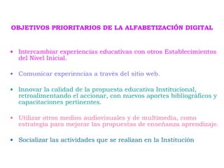OBJETIVOS PRIORITARIOS DE LA ALFABETIZACIÓN DIGITAL Intercambiar experiencias educativas con otros Establecimientos del Nivel Inicial. Comunicar experiencias a través del sitio web. Innovar la calidad de la propuesta educativa Institucional, retroalimentando el accionar, con nuevos aportes bibliográficos y capacitaciones pertinentes. Utilizar otros medios audiovisuales y de multimedia, como estrategia para mejorar las propuestas de enseñanza aprendizaje. Socializar las actividades que se realizan en la Institución   