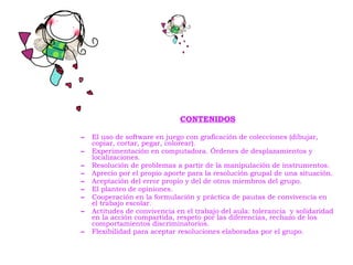 CONTENIDOS El uso de software en juego con graficación de colecciones (dibujar, copiar, cortar, pegar, colorear). Experimentación en computadora. Órdenes de desplazamientos y localizaciones. Resolución de problemas a partir de la manipulación de instrumentos. Aprecio por el propio aporte para la resolución grupal de una situación. Aceptación del error propio y del de otros miembros del grupo. El planteo de opiniones. Cooperación en la formulación y práctica de pautas de convivencia en el trabajo escolar. Actitudes de convivencia en el trabajo del aula: tolerancia  y solidaridad en la acción compartida, respeto por las diferencias, rechazo de los comportamientos discriminatorios. Flexibilidad para aceptar resoluciones elaboradas por el grupo.   