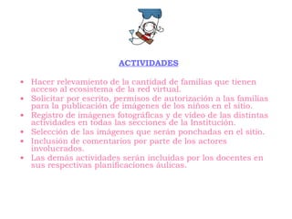 ACTIVIDADES Hacer relevamiento de la cantidad de familias que tienen acceso al ecosistema de la red virtual. Solicitar por escrito, permisos de autorización a las familias para la publicación de imágenes de los niños en el sitio. Registro de imágenes fotográficas y de vídeo de las distintas actividades en todas las secciones de la Institución. Selección de las imágenes que serán ponchadas en el sitio. Inclusión de comentarios por parte de los actores involucrados. Las demás actividades serán incluidas por los docentes en sus respectivas planificaciones áulicas. 