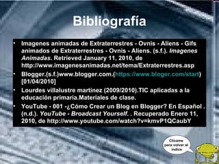 Bibliografía
• Imagenes animadas de Extraterrestres - Ovnis - Aliens - Gifs
  animados de Extraterrestres - Ovnis - Aliens. (s.f.). Imagenes
  Animadas. Retrieved January 11, 2010, de
  http://www.imagenesanimadas.net/tema/Extraterrestres.asp
• Blogger.(s.f.)www.blogger.com.(https://www.bloger.com/start)
  [01/04/2010]
• Lourdes villalustre martinez (2009/2010).TIC aplicadas a la
  educación primaria.Materiales de clase.
• YouTube - 001 -¿Cómo Crear un Blog en Blogger? En Español .
  (n.d.). YouTube - Broadcast Yourself. . Recuperado Enero 11,
  2010, de http://www.youtube.com/watch?v=kmvP1QCaubY


                                                    Clícame
                                                  para volver al
                                                      índice
 