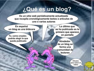 ¿Qué es un blog?
          Es un sitio web periódicamente actualizado
      que recopila cronológicamente textos o artículos de
                      uno o varios autores

      En español                            Lo último que
un blog es una bitácora                  se ha publicado es lo
                                         primero que aparece
Tú, como creador,                             en pantalla
podrás elegir lo que
 queda publicado                             Alrededor
                                           de un blog se
                                             forma una
                                           comunidad de
                                              lectores


                                                        Clícame
                                                      para volver al
                                                          índice
 