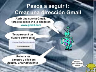Pasos a seguir I:
     Crear una dirección Gmail
     Abrir una cuenta Gmail.
  Para ello debes ir a la dirección
          www.gmail.com


    Te aparecerá un
   cuadro como este:




      Rellena los
   campos y clica en:
                                        Clícame
Acepto. Crear mi cuenta               para volver al
                                          índice
 