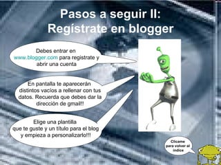 Pasos a seguir II:
              Regístrate en blogger
       Debes entrar en
www.blogger.com para registrate y
        abrir una cuenta


      En pantalla te aparecerán
  distintos vacíos a rellenar con tus
  datos. Recuerda que debes dar la
          dirección de gmail!!


        Elige una plantilla
que te guste y un título para el blog
   y empieza a personalizarlo!!!
                                          Clícame
                                        para volver al
                                            índice
 