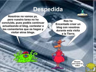 Despedida
     Nosotros no vamos ya,
     pero vuestra tarea no ha              Nos ha
concluido, pues podéis continuar    Encantado crear un
actualizando el blog, contestar a    blog con vosotros
 los comentarios que os hagan y     durante esta visita
       visitar otros blogs.              a la Tierra.




                                                  Clícame
                                                para volver al
                                                    índice
 